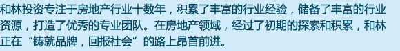 和林投資專于房地產(chǎn)行業(yè)十數(shù)年，積累了豐富的行業(yè)經(jīng)驗，儲備了豐富的行業(yè)資源，打造了優(yōu)秀的專業(yè)團隊。在房地產(chǎn)領域，經(jīng)過了初期的探索和積累，和林目前正在“鑄就品牌，回報社會”的路上昂首前行。